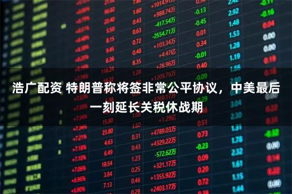 浩广配资 特朗普称将签非常公平协议，中美最后一刻延长关税休战期