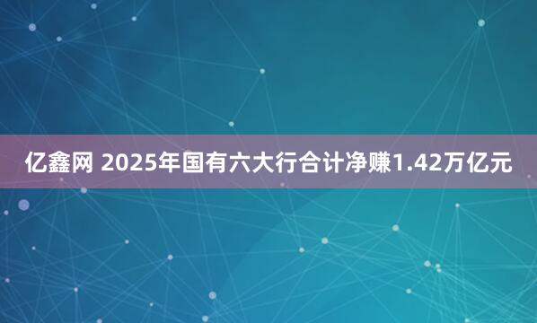 亿鑫网 2025年国有六大行合计净赚1.42万亿元