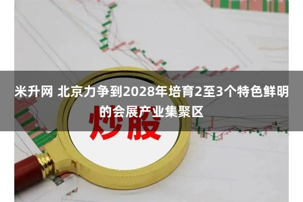 米升网 北京力争到2028年培育2至3个特色鲜明的会展产业集聚区