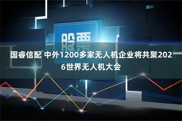 国睿信配 中外1200多家无人机企业将共聚2026世界无人机大会