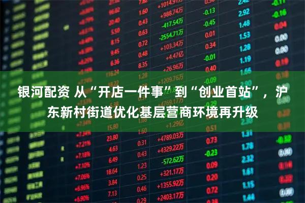 银河配资 从“开店一件事”到“创业首站”，沪东新村街道优化基层营商环境再升级