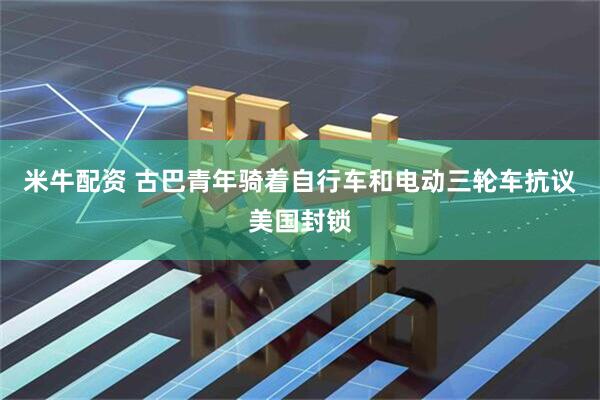 米牛配资 古巴青年骑着自行车和电动三轮车抗议美国封锁