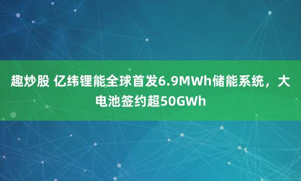 趣炒股 亿纬锂能全球首发6.9MWh储能系统，大电池签约超50GWh