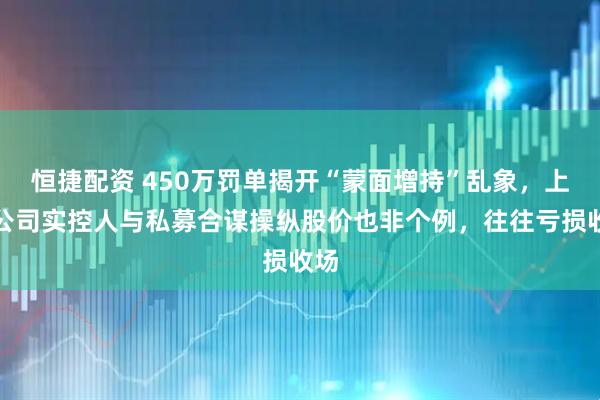 恒捷配资 450万罚单揭开“蒙面增持”乱象,上市公司实控人与私募合谋操纵股价也非个例,往往亏损收场