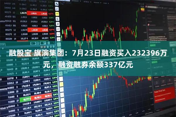 融股宝 旗滨集团：7月23日融资买入232396万元，融资融券余额337亿元