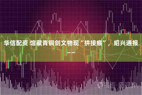 华信配资 馆藏青铜剑文物现“拼接痕”，绍兴通报——