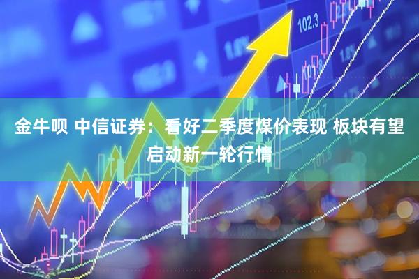 金牛呗 中信证券：看好二季度煤价表现 板块有望启动新一轮行情