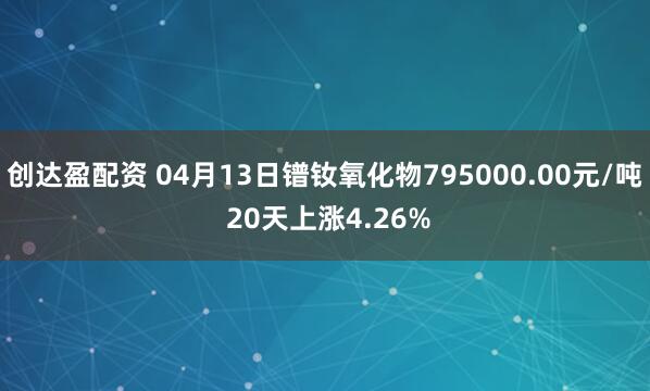 创达盈配资 04月13日镨钕氧化物795000.00元/吨 20天上涨4.26%