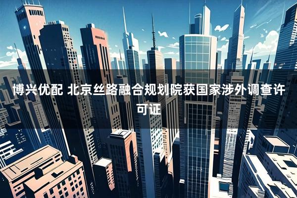 博兴优配 北京丝路融合规划院获国家涉外调查许可证
