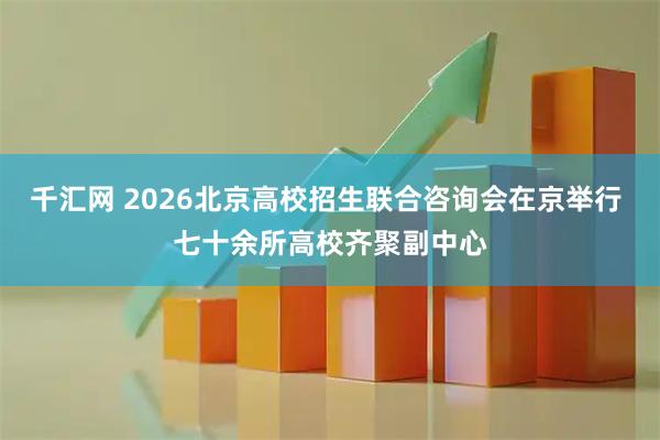 千汇网 2026北京高校招生联合咨询会在京举行 七十余所高校齐聚副中心